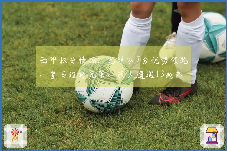 西甲积分情况：巴萨以7分优势领跑，皇马追赶无果，西人遭遇13轮不胜困境