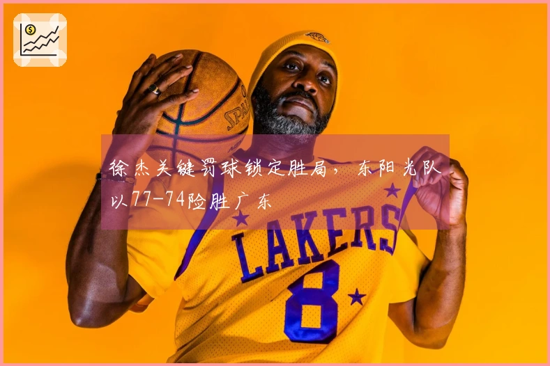 徐杰关键罚球锁定胜局，东阳光队以77-74险胜广东