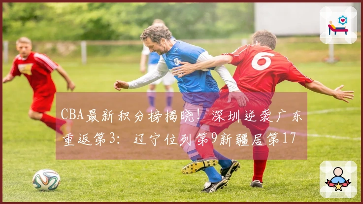 CBA最新积分榜揭晓！深圳逆袭广东重返第3：辽宁位列第9新疆居第17