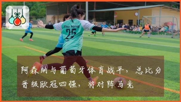 阿森纳与葡萄牙体育战平，总比分晋级欧冠四强，将对阵马竞