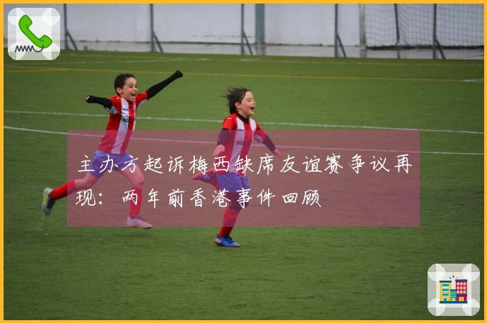 主办方起诉梅西缺席友谊赛争议再现：两年前香港事件回顾