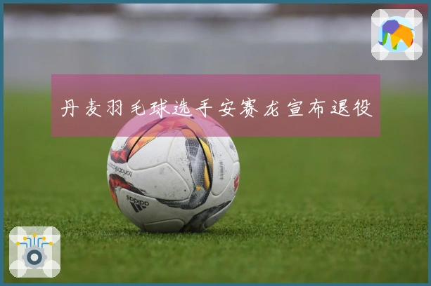 丹麦羽毛球选手安赛龙宣布退役