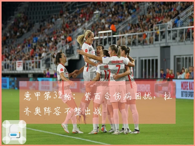 意甲第32轮：紫百合伤病困扰，拉齐奥阵容不整出战