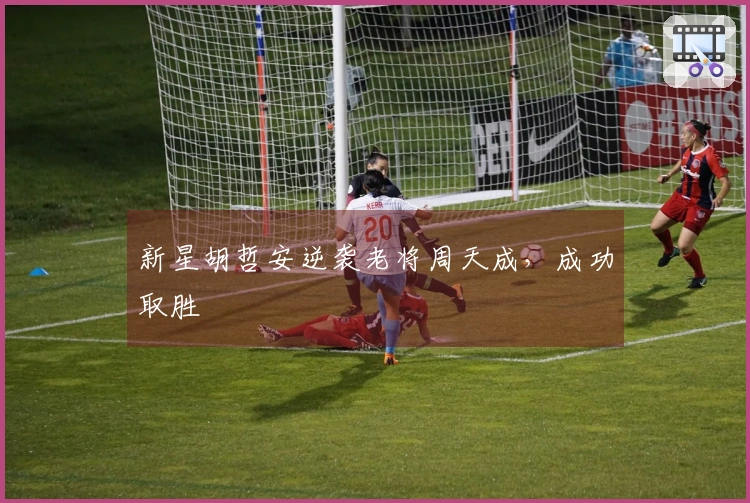 新星胡哲安逆袭老将周天成，成功取胜