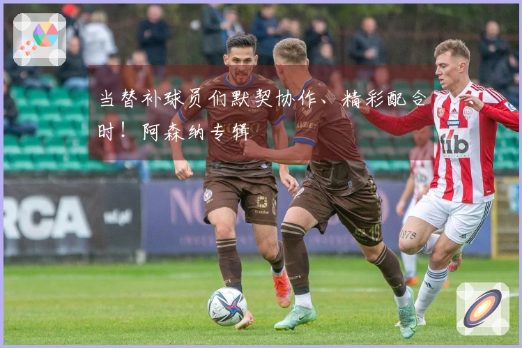 当替补球员们默契协作、精彩配合时！阿森纳专辑