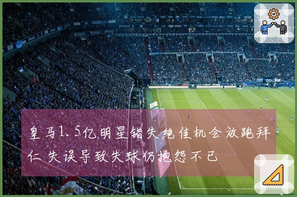 皇马1.5亿明星错失绝佳机会放跑拜仁 失误导致失球仍抱怨不已