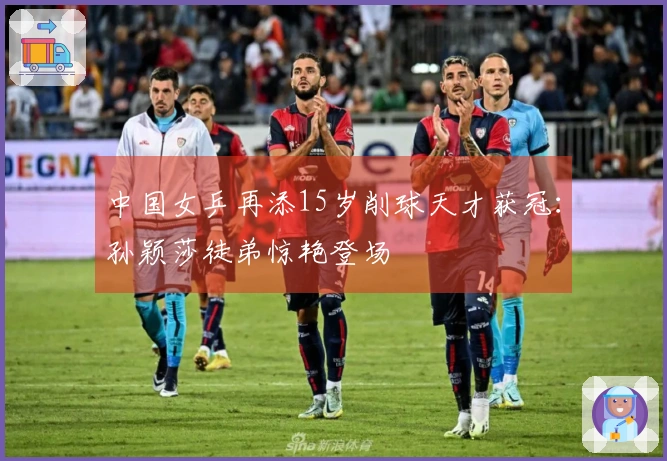 中国女乒再添15岁削球天才获冠：孙颖莎徒弟惊艳登场