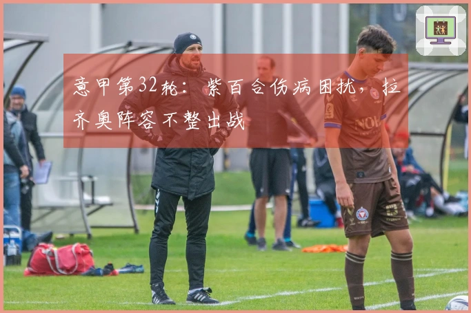 意甲第32轮：紫百合伤病困扰，拉齐奥阵容不整出战