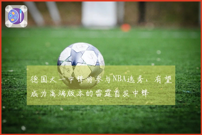 德国大一中锋将参与NBA选秀，有望成为高端版本的雷霆首发中锋