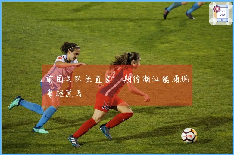 前国足队长直言：期待潮汕能涌现粤超黑马