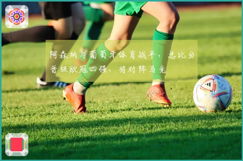 阿森纳与葡萄牙体育战平，总比分晋级欧冠四强，将对阵马竞