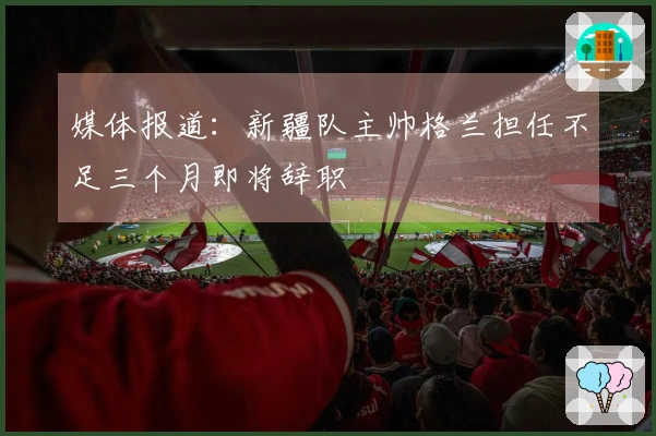 媒体报道：新疆队主帅格兰担任不足三个月即将辞职