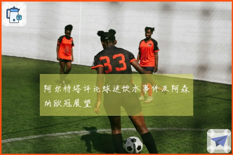 阿尔特塔评论球迷饮水事件及阿森纳欧冠展望