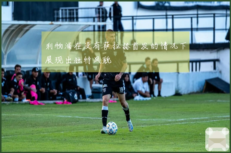 利物浦在没有萨拉赫首发的情况下展现出独特风貌