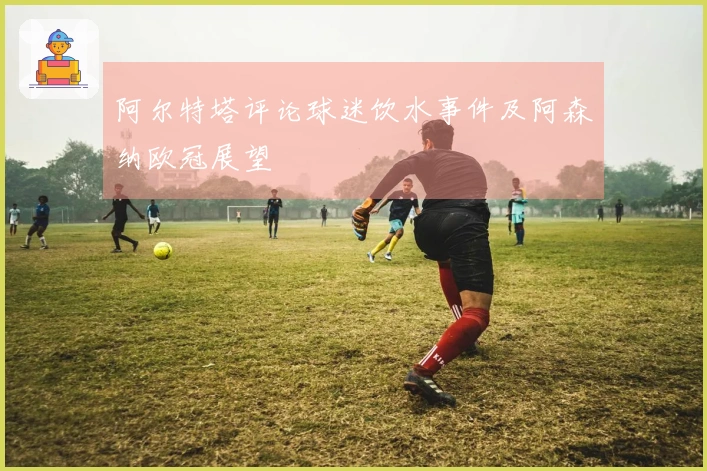 阿尔特塔评论球迷饮水事件及阿森纳欧冠展望