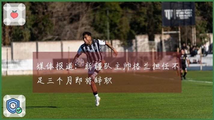 媒体报道：新疆队主帅格兰担任不足三个月即将辞职