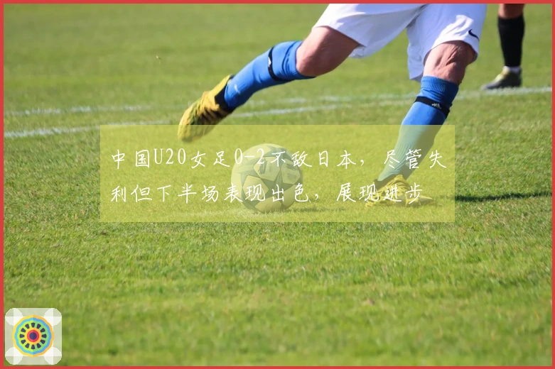 中国U20女足0-2不敌日本，尽管失利但下半场表现出色，展现进步