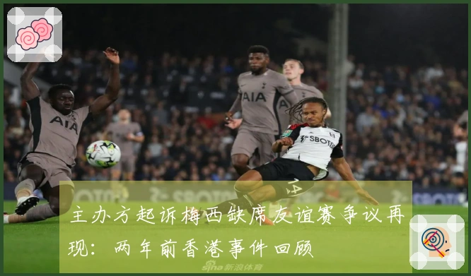 主办方起诉梅西缺席友谊赛争议再现：两年前香港事件回顾